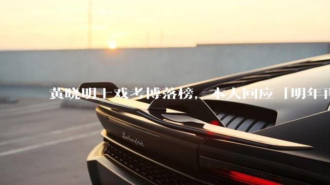 黄晓明上戏考博落榜，本人回应「明年再战」，怎样看明星对高学历的追求？上戏博士有多难考？