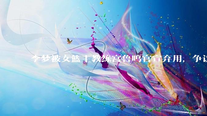 李梦被女篮主教练宫鲁鸣官宣弃用，争议很大，怎么看待？