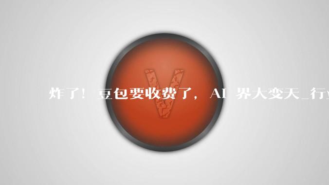 炸了！豆包要收费了，AI 界大变天_行业_模型_用户