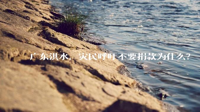 广东洪水，灾民呼吁不要捐款为什么？