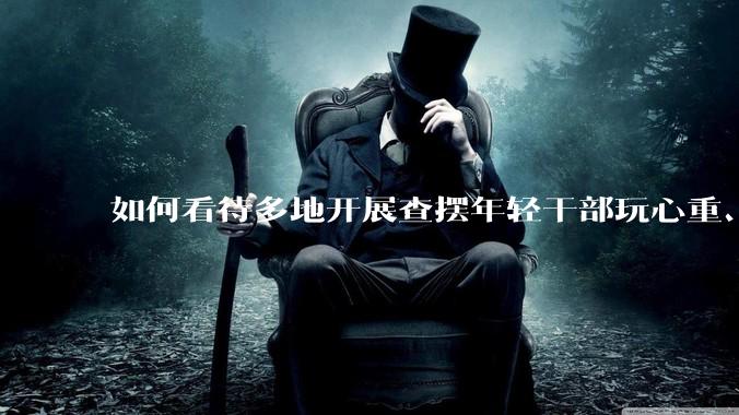 如何看待多地开展查摆年轻干部玩心重、贪图享乐、说话随意、社会交往复杂、生活不检点等问题的行动？